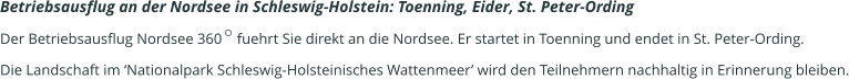 Betriebsausflug an der Nordsee in Schleswig-Holstein: Toenning, Eider, St. Peter-Ording   Der Betriebsausflug Nordsee 360    fuehrt Sie direkt an die Nordsee. Er startet in Toenning und endet in St. Peter-Ording.  Die Landschaft im ‘Nationalpark Schleswig-Holsteinisches Wattenmeer’ wird den Teilnehmern nachhaltig in Erinnerung bleiben.