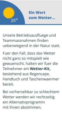 Ein Wort zum Wetter...  Unsere Betriebsausfluege und  Teammassnahmen finden ueberwiegend in der Natur statt.   Fuer den Fall, dass das Wetter  nicht ganz so mitspielt wie  gewuenscht, halten wir fuer die  Teilnehmer ein Wetter-Kit,  bestehend aus Regencape,  Handtuch und Taschenwaermer  bereit.   Bei vorhersehbar zu schlechtem Wetter werden wir rechtzeitig  ein Alternativprogramm mit Ihnen abstimmen.  25