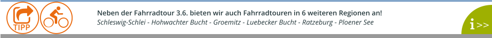 Neben der Fahrradtour 3.6. bieten wir auch Fahrradtouren in 6 weiteren Regionen an!  Schleswig-Schlei - Hohwachter Bucht - Groemitz - Luebecker Bucht - Ratzeburg - Ploener See    >>  TIPP
