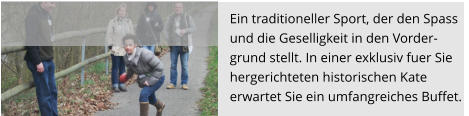 Ein traditioneller Sport, der den Spass  und die Geselligkeit in den Vorder- grund stellt. In einer exklusiv fuer Sie  hergerichteten historischen Kate  erwartet Sie ein umfangreiches Buffet.