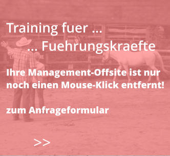 >>  Training fuer …       … Fuehrungskraefte  Ihre Management-Offsite ist nur  noch einen Mouse-Klick entfernt!  zum Anfrageformular