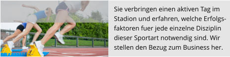 Sie verbringen einen aktiven Tag im  Stadion und erfahren, welche Erfolgs- faktoren fuer jede einzelne Disziplin  dieser Sportart notwendig sind. Wir stellen den Bezug zum Business her.