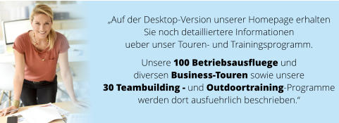 „Auf der Desktop-Version unserer Homepage erhalten  Sie noch detailliertere Informationen  ueber unser Touren- und Trainingsprogramm.   Unsere 100 Betriebsausfluege und  diversen Business-Touren sowie unsere  30 Teambuilding - und Outdoortraining-Programme  werden dort ausfuehrlich beschrieben.“