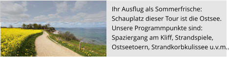 Ihr Ausflug als Sommerfrische:  Schauplatz dieser Tour ist die Ostsee.  Unsere Programmpunkte sind:  Spaziergang am Kliff, Strandspiele,  Ostseetoern, Strandkorbkulissee u.v.m..